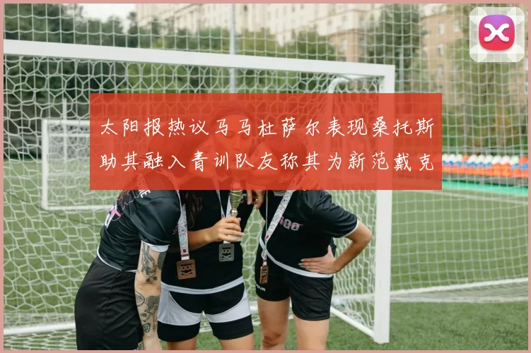 太阳报热议马马杜萨尔表现桑托斯助其融入青训队友称其为新范戴克