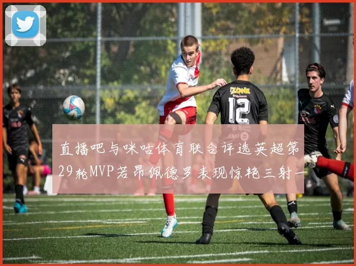 直播吧与咪咕体育联合评选英超第29轮MVP若昂佩德罗表现惊艳三射一传助球队获胜