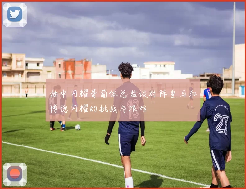 抽中闪耀哥葡体总监谈对阵皇马和博德闪耀的挑战与艰难