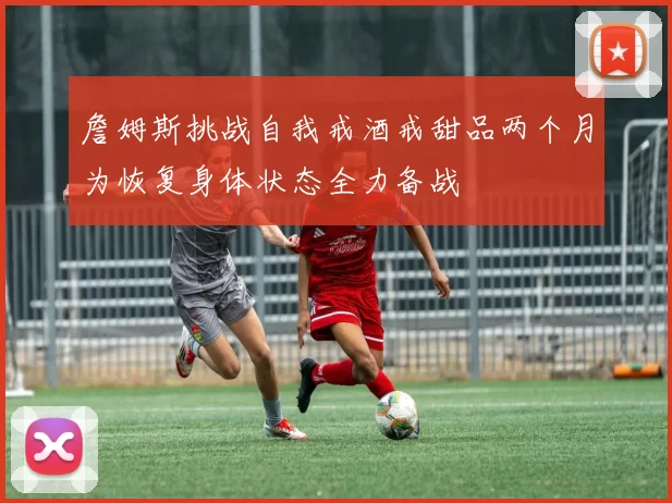 詹姆斯挑战自我戒酒戒甜品两个月为恢复身体状态全力备战