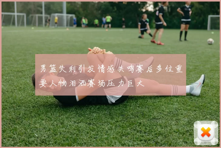 男篮失利引发情感共鸣赛后多位重要人物泪洒赛场压力巨大