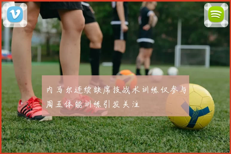 内马尔连续缺席技战术训练仅参与周五体能训练引发关注