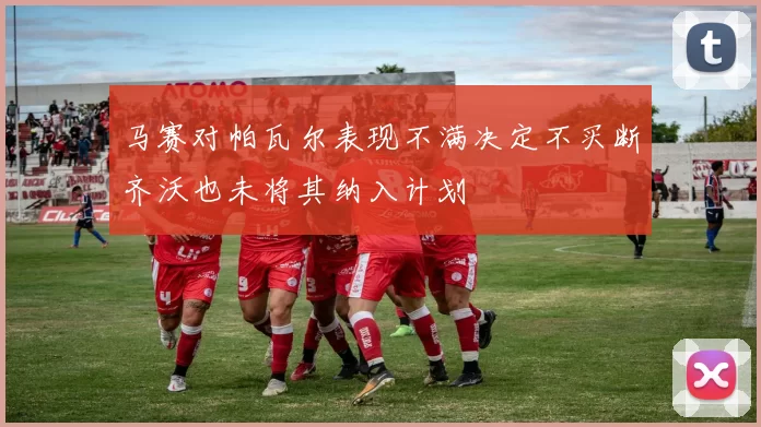 马赛对帕瓦尔表现不满决定不买断齐沃也未将其纳入计划