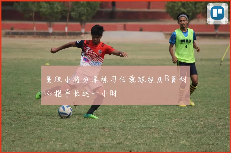 曼联小将分享练习任意球经历B费耐心指导长达一小时