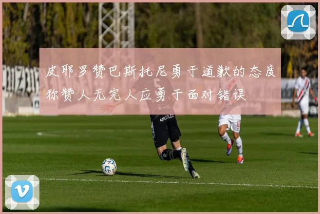 皮耶罗赞巴斯托尼勇于道歉的态度称赞人无完人应勇于面对错误