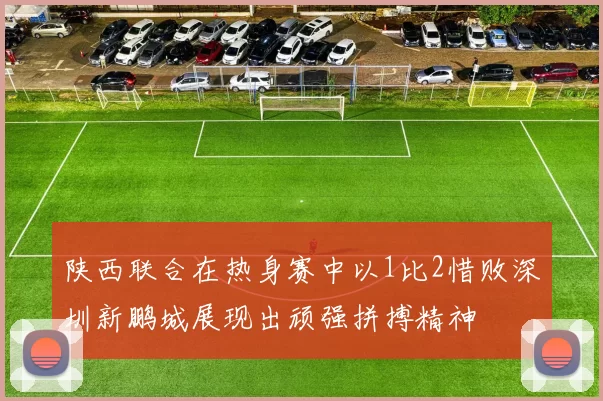 陕西联合在热身赛中以1比2惜败深圳新鹏城展现出顽强拼搏精神