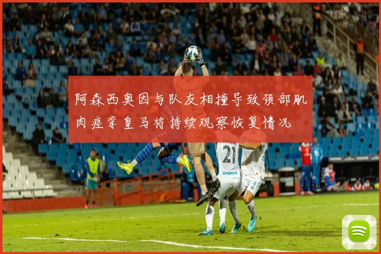阿森西奥因与队友相撞导致颈部肌肉痉挛皇马将持续观察恢复情况