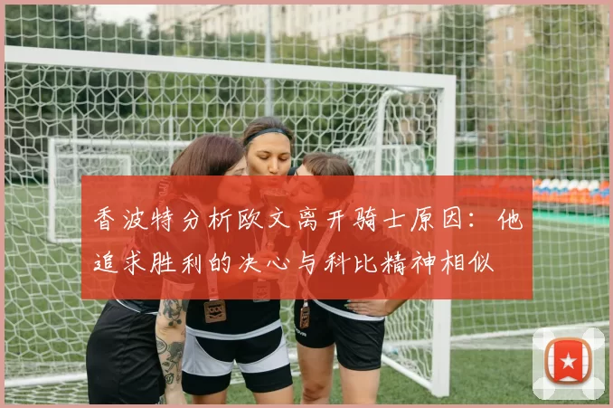 香波特分析欧文离开骑士原因：他追求胜利的决心与科比精神相似
