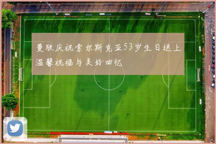 曼联庆祝索尔斯克亚53岁生日送上温馨祝福与美好回忆