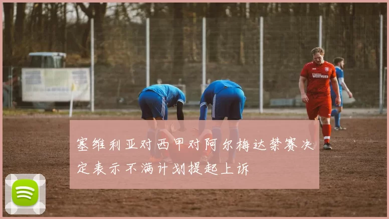 塞维利亚对西甲对阿尔梅达禁赛决定表示不满计划提起上诉