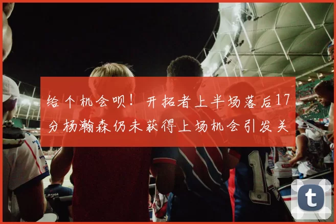 给个机会呗！开拓者上半场落后17分杨瀚森仍未获得上场机会引发关注