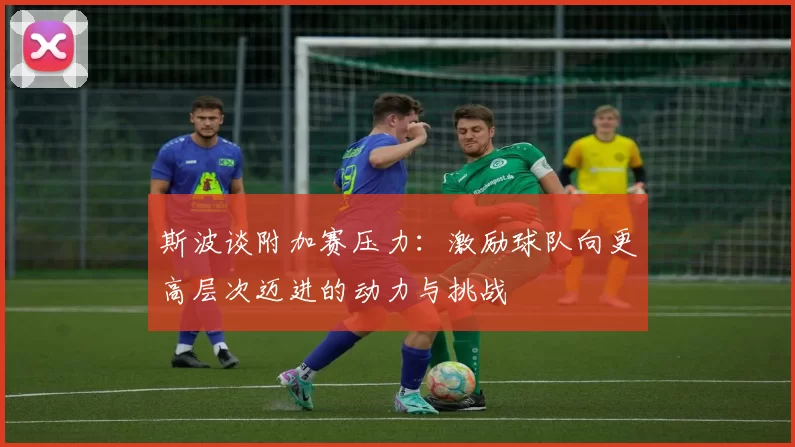 斯波谈附加赛压力：激励球队向更高层次迈进的动力与挑战