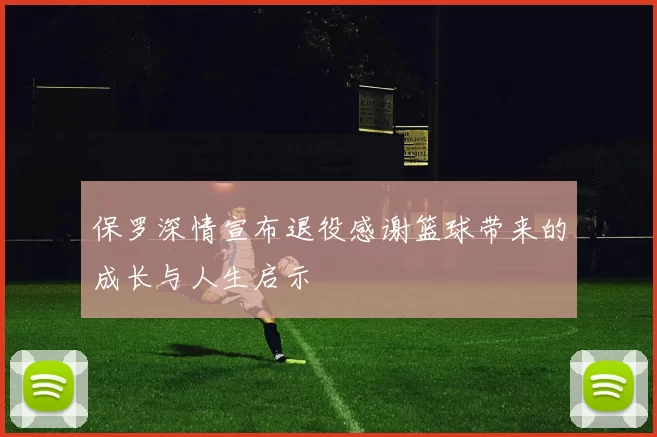 保罗深情宣布退役感谢篮球带来的成长与人生启示