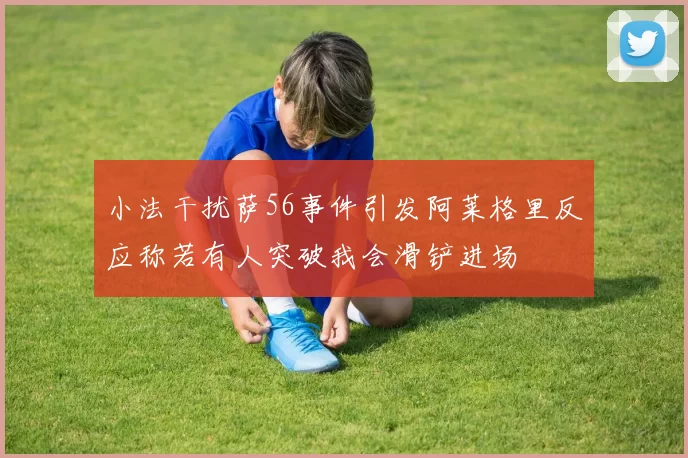 小法干扰萨56事件引发阿莱格里反应称若有人突破我会滑铲进场