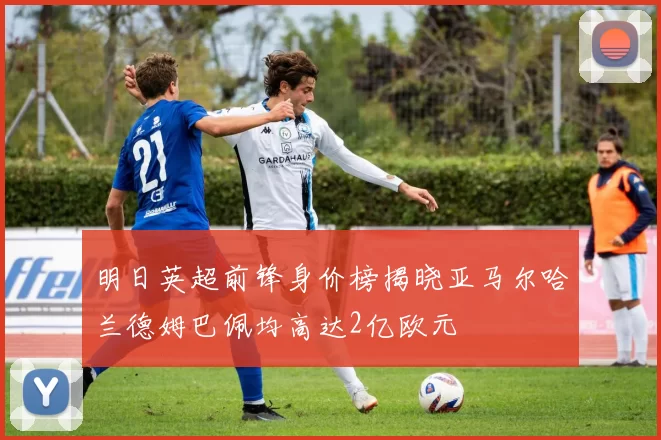 明日英超前锋身价榜揭晓亚马尔哈兰德姆巴佩均高达2亿欧元