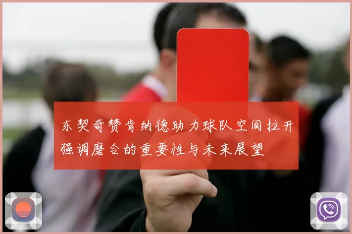 东契奇赞肯纳德助力球队空间拉开强调磨合的重要性与未来展望