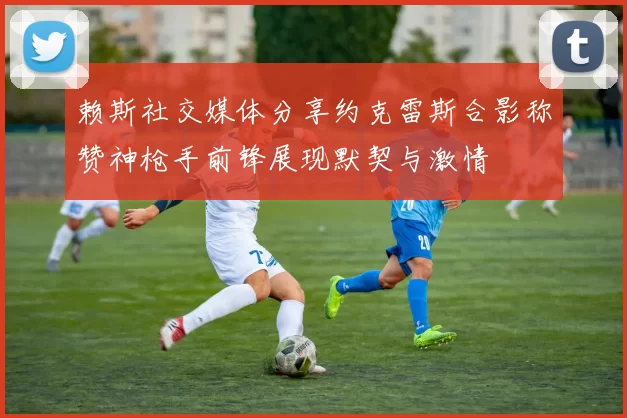 赖斯社交媒体分享约克雷斯合影称赞神枪手前锋展现默契与激情