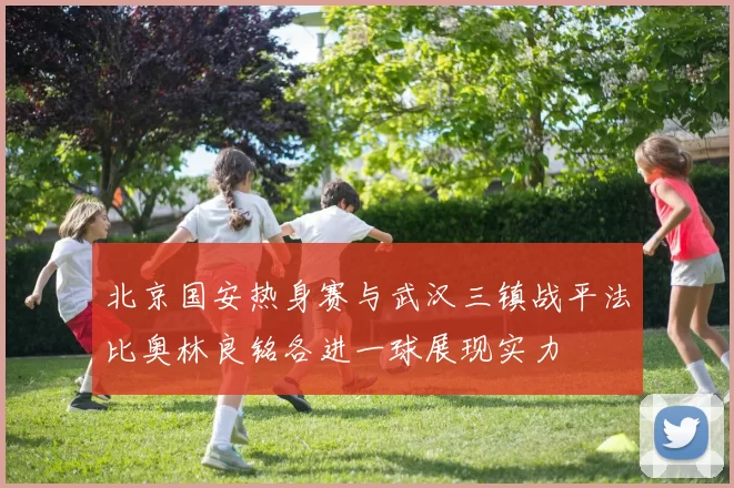北京国安热身赛与武汉三镇战平法比奥林良铭各进一球展现实力